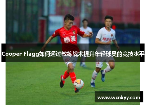 Cooper Flagg如何通过教练战术提升年轻球员的竞技水平